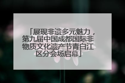 展现非遗多元魅力，第九届中国成都国际非物质文化遗产节青白江区分会场启幕