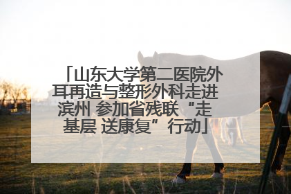 山东大学第二医院外耳再造与整形外科走进滨州 参加省残联“走基层 送康复”行动