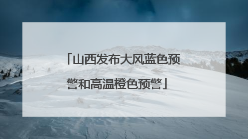 山西发布大风蓝色预警和高温橙色预警
