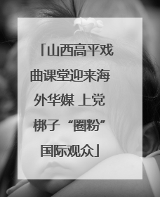 山西高平戏曲课堂迎来海外华媒 上党梆子“圈粉”国际观众