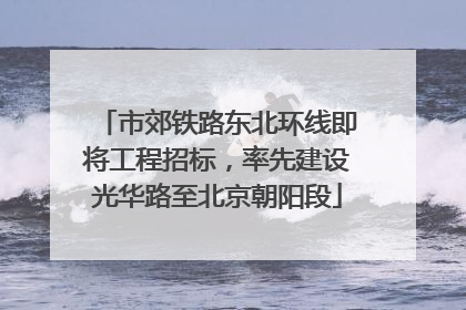 市郊铁路东北环线即将工程招标，率先建设光华路至北京朝阳段