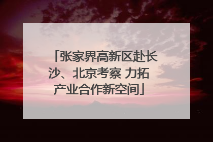 张家界高新区赴长沙、北京考察 力拓产业合作新空间