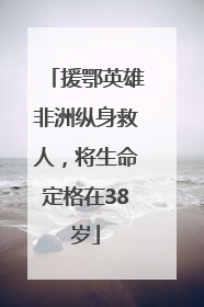 援鄂英雄非洲纵身救人，将生命定格在38岁