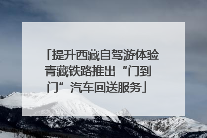 提升西藏自驾游体验 青藏铁路推出“门到门”汽车回送服务