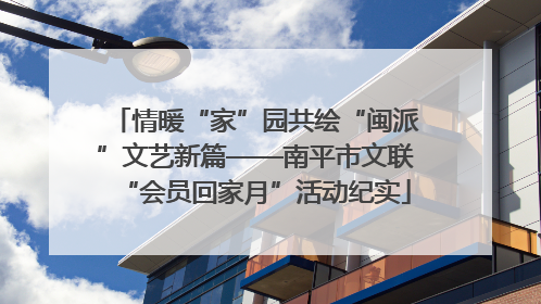 情暖“家”园共绘“闽派”文艺新篇——南平市文联“会员回家月”活动纪实