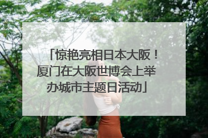 惊艳亮相日本大阪！厦门在大阪世博会上举办城市主题日活动