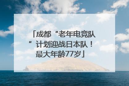 成都“老年电竞队”计划迎战日本队！最大年龄77岁