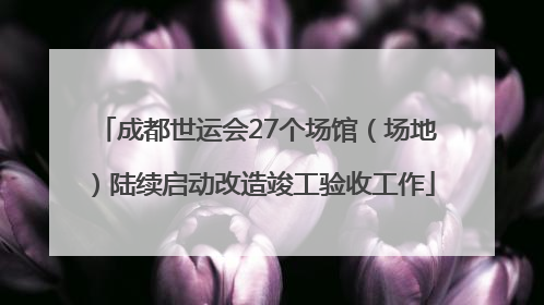成都世运会27个场馆（场地）陆续启动改造竣工验收工作