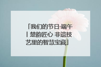 我们的节日·端午丨楚韵匠心 非遗技艺里的智慧宝藏