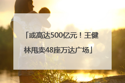 或高达500亿元！王健林甩卖48座万达广场