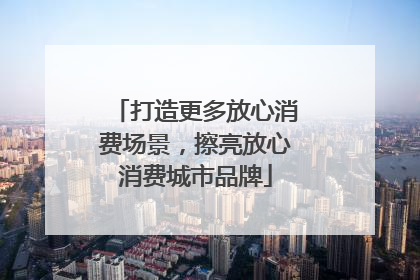 打造更多放心消费场景，擦亮放心消费城市品牌