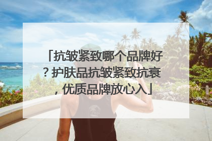 抗皱紧致哪个品牌好？护肤品抗皱紧致抗衰，优质品牌放心入