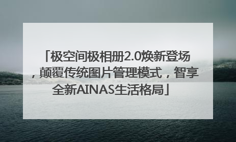 极空间极相册2.0焕新登场，颠覆传统图片管理模式，智享全新AINAS生活格局
