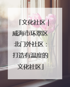 文化社区｜威海市环翠区北门外社区：打造有温度的文化社区