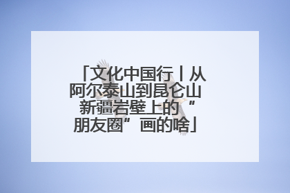 文化中国行丨从阿尔泰山到昆仑山 新疆岩壁上的“朋友圈”画的啥