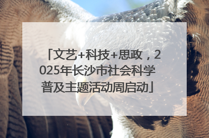 文艺+科技+思政，2025年长沙市社会科学普及主题活动周启动