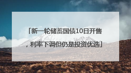 新一轮储蓄国债10日开售，利率下调但仍是投资优选