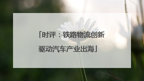 时评：铁路物流创新驱动汽车产业出海