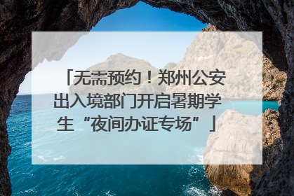 无需预约！郑州公安出入境部门开启暑期学生“夜间办证专场”