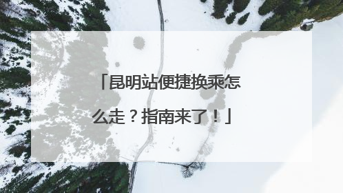 昆明站便捷换乘怎么走？指南来了！