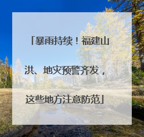 暴雨持续！福建山洪、地灾预警齐发，这些地方注意防范