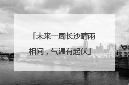 未来一周长沙晴雨相间，气温有起伏