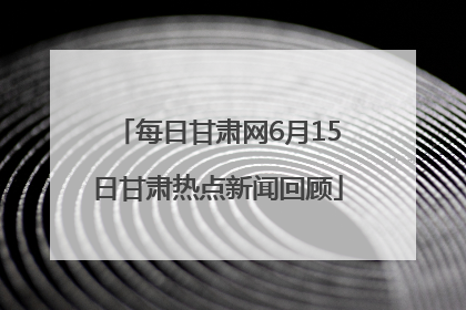 每日甘肃网6月15日甘肃热点新闻回顾