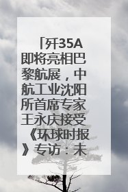歼35A即将亮相巴黎航展，中航工业沈阳所首席专家王永庆接受《环球时报》专访：未来数量可以有很多