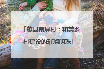 歙县南屏村：和美乡村建设的璀璨明珠