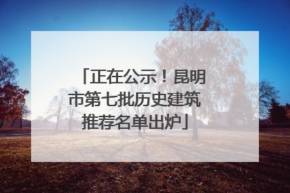 正在公示！昆明市第七批历史建筑推荐名单出炉