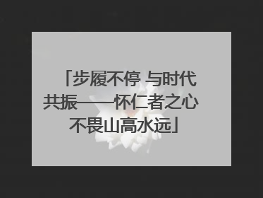 步履不停 与时代共振——怀仁者之心 不畏山高水远