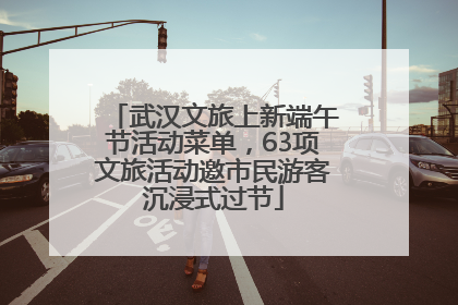 武汉文旅上新端午节活动菜单，63项文旅活动邀市民游客沉浸式过节