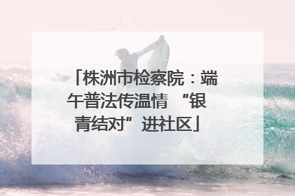株洲市检察院：端午普法传温情 “银青结对”进社区