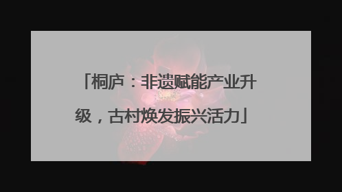 桐庐：非遗赋能产业升级，古村焕发振兴活力