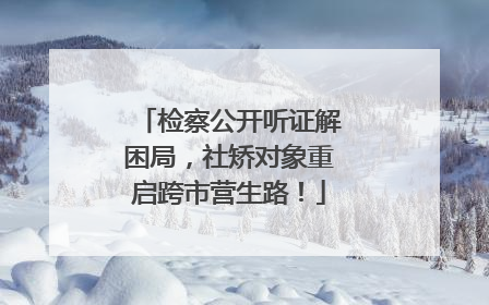 检察公开听证解困局，社矫对象重启跨市营生路！