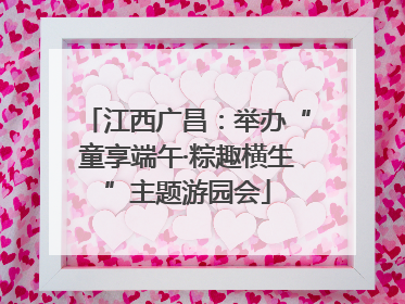 江西广昌：举办“童享端午·粽趣横生”主题游园会