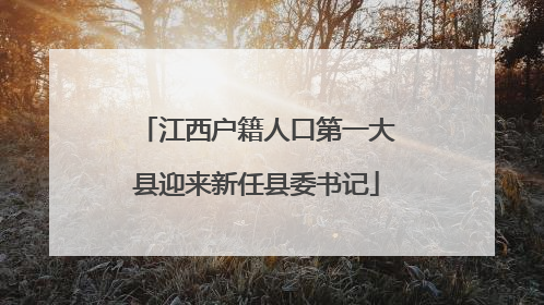 江西户籍人口第一大县迎来新任县委书记