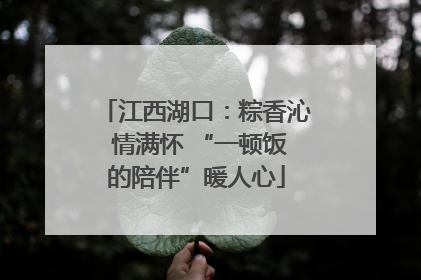 江西湖口：粽香沁 情满怀 “一顿饭的陪伴”暖人心