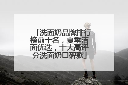 洗面奶品牌排行榜前十名，夏季洁面优选，十大高评分洗面奶口碑款