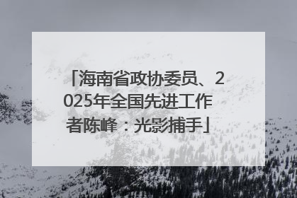 海南省政协委员、2025年全国先进工作者陈峰：光影捕手
