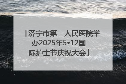济宁市第一人民医院举办2025年5•12国际护士节庆祝大会
