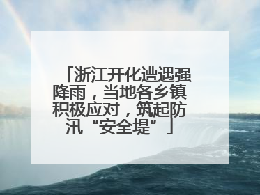 浙江开化遭遇强降雨，当地各乡镇积极应对，筑起防汛“安全堤”