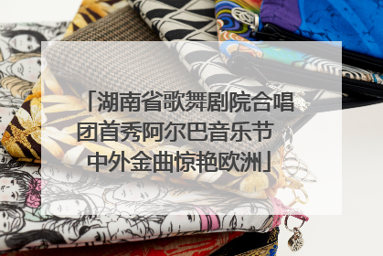 湖南省歌舞剧院合唱团首秀阿尔巴音乐节 中外金曲惊艳欧洲