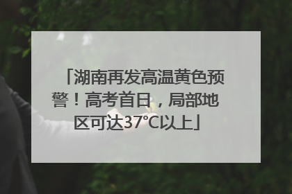 湖南再发高温黄色预警！高考首日，局部地区可达37℃以上