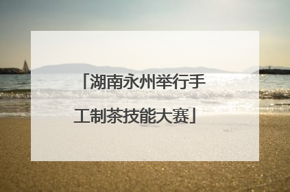 湖南永州举行手工制茶技能大赛