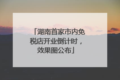 湖南首家市内免税店开业倒计时，效果图公布