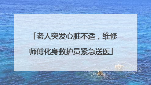 老人突发心脏不适，维修师傅化身救护员紧急送医