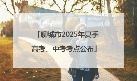 聊城市2025年夏季高考、中考考点公布
