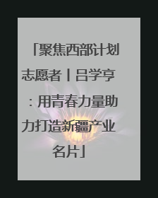 聚焦西部计划志愿者丨吕学亨：用青春力量助力打造新疆产业名片