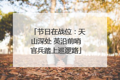 节日在战位：天山深处 英沿前哨官兵踏上巡逻路